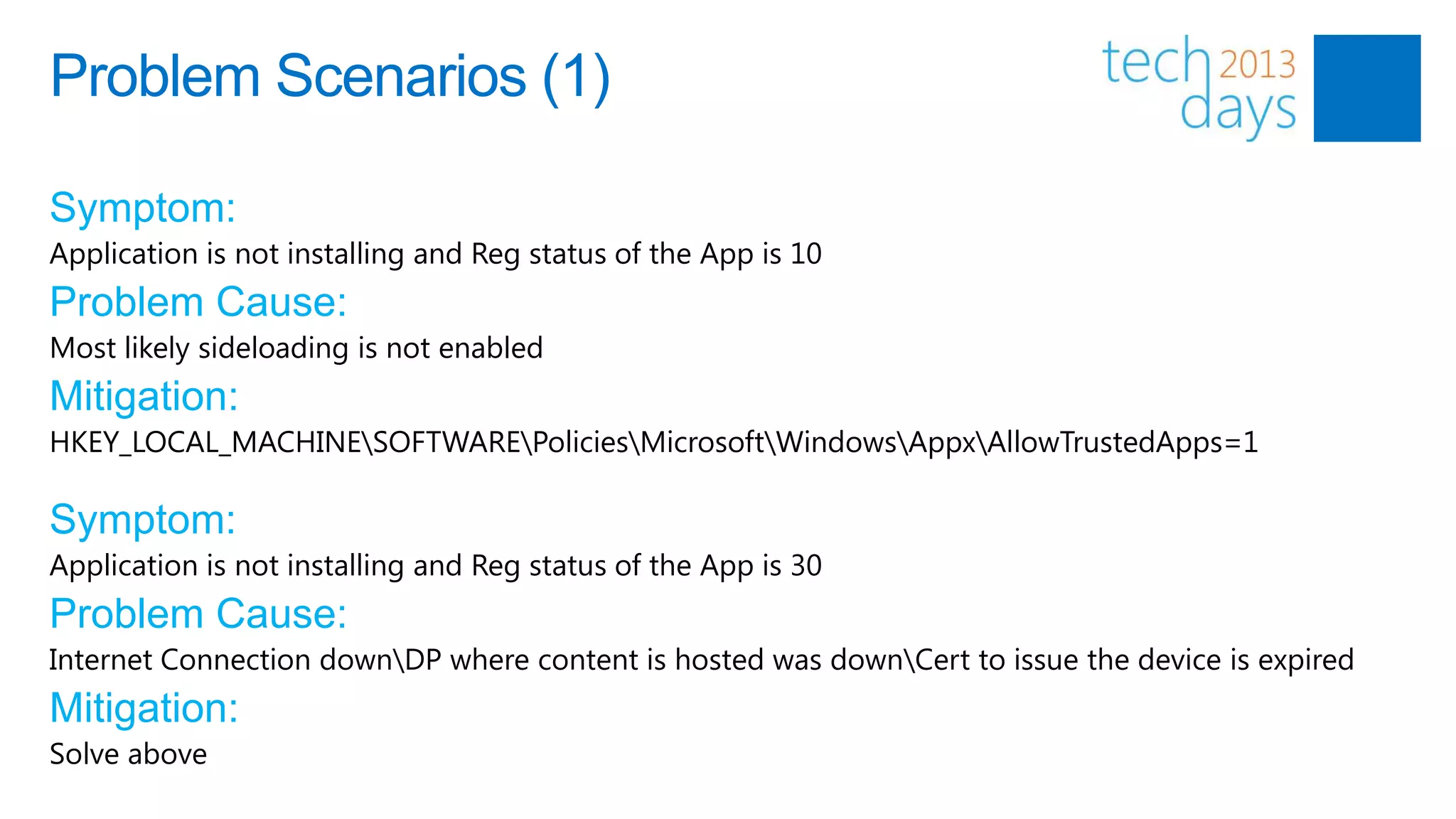 Problem Scenarios (1)

Symptom:
Application is not installing and Reg status of the App is 10
Problem Cause:
Most likely sideloading is not enabled
Mitigation:
HKEY_LOCAL_MACHINESOFTWAREPoliciesMicrosoftWindowsAppxAllowTrustedApps=1

Symptom:
Application is not installing and Reg status of the App is 30
Problem Cause:
Internet Connection downDP where content is hosted was downCert to issue the device is expired
Mitigation:
Solve above
 