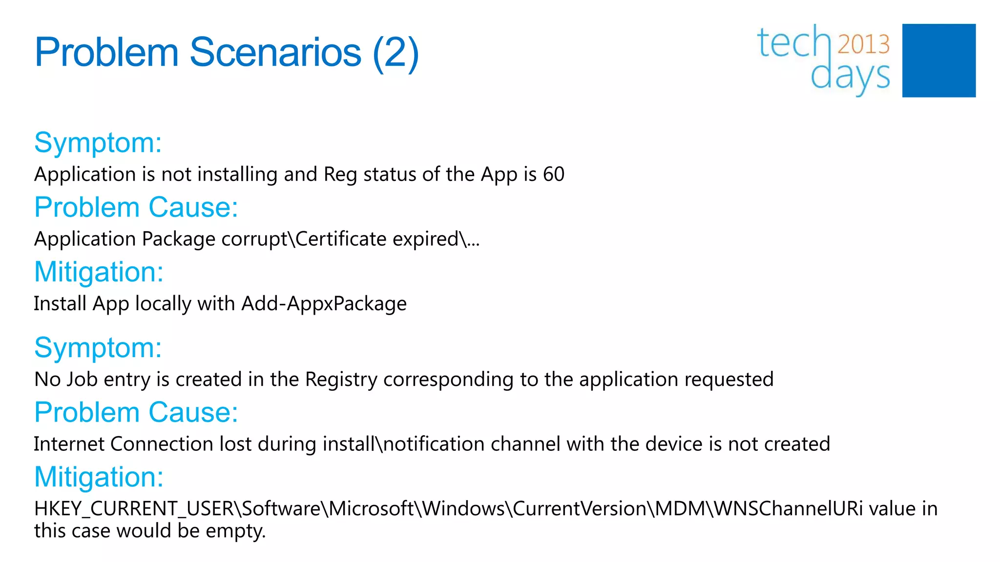 Problem Scenarios (2)

Symptom:
Application is not installing and Reg status of the App is 60
Problem Cause:
Application Package corruptCertificate expired...
Mitigation:
Install App locally with Add-AppxPackage

Symptom:
No Job entry is created in the Registry corresponding to the application requested
Problem Cause:
Internet Connection lost during installnotification channel with the device is not created
Mitigation:
HKEY_CURRENT_USERSoftwareMicrosoftWindowsCurrentVersionMDMWNSChannelURi value in
this case would be empty.
 