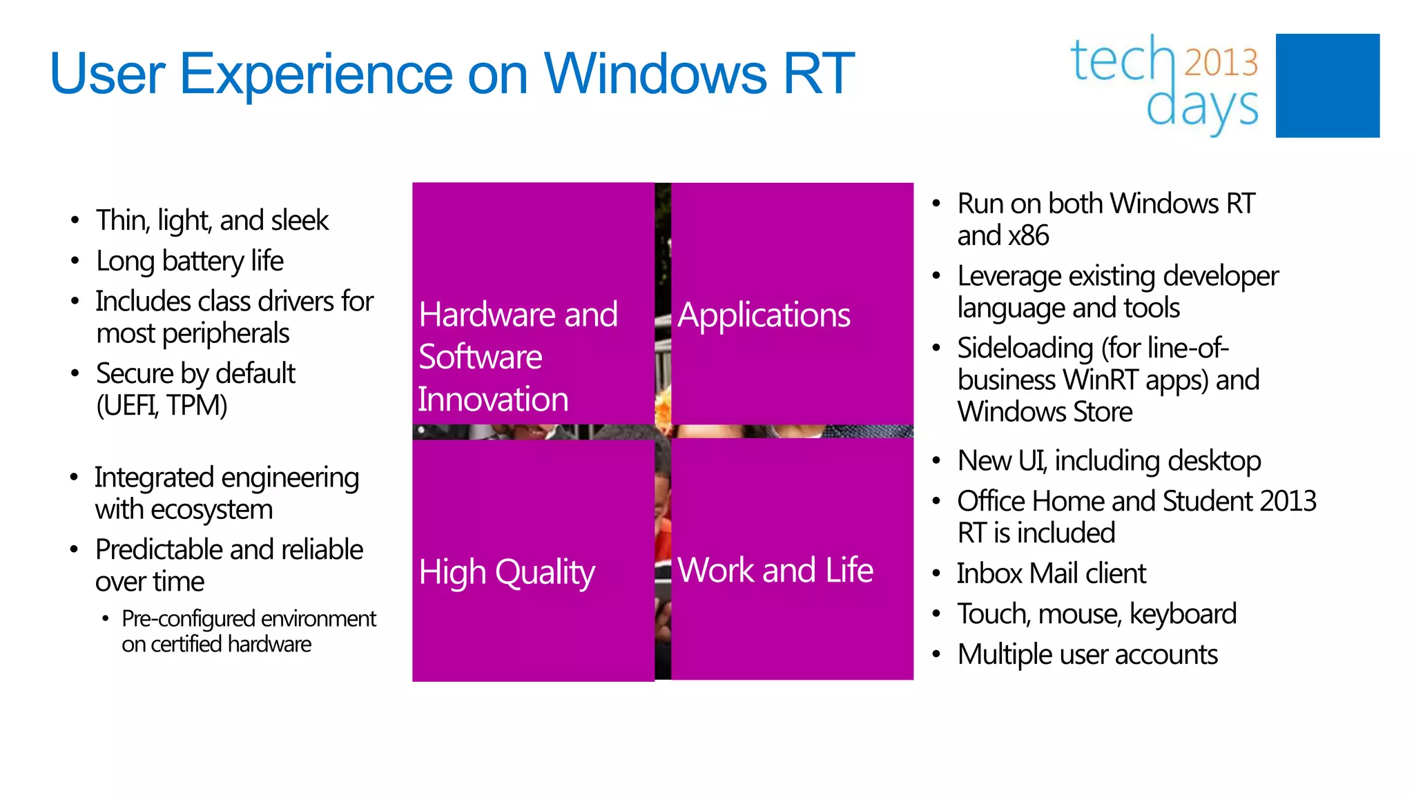 User Experience on Windows RT

                                                                • Run on both Windows RT
• Thin, light, and sleek
                                                                  and x86
• Long battery life
                                                                • Leverage existing developer
• Includes class drivers for                                      language and tools
  most peripherals
                                 Hardware and   Applications
                                 Software                       • Sideloading (for line-of-
• Secure by default                                               business WinRT apps) and
  (UEFI, TPM)                    Innovation                       Windows Store
                                                                • New UI, including desktop
• Integrated engineering
  with ecosystem                                                • Office Home and Student 2013
                                                                  RT is included
• Predictable and reliable
  over time                      High Quality   Work and Life   • Inbox Mail client
  • Pre-configured environment                                  • Touch, mouse, keyboard
    on certified hardware
                                                                • Multiple user accounts
 
