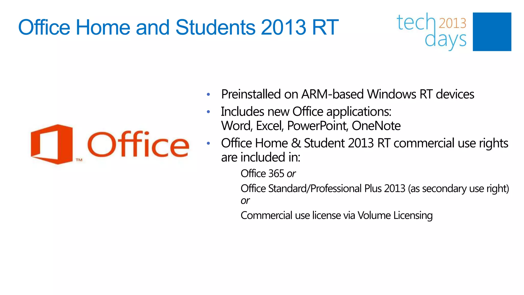 Office Home and Students 2013 RT

                  • Preinstalled on ARM-based Windows RT devices
                  • Includes new Office applications:
                    Word, Excel, PowerPoint, OneNote
                  • Office Home & Student 2013 RT commercial use rights
                    are included in:
                        Office 365 or
                        Office Standard/Professional Plus 2013 (as secondary use right)
                        or
                        Commercial use license via Volume Licensing
 