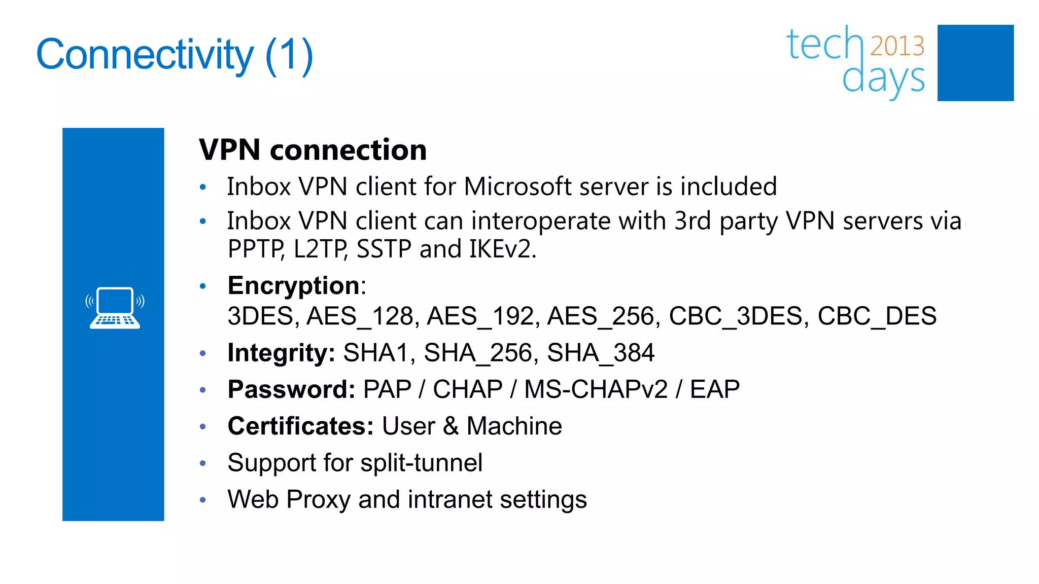 Connectivity (1)

         VPN connection
         • Inbox VPN client for Microsoft server is included
         • Inbox VPN client can interoperate with 3rd party VPN servers via
             PPTP, L2TP, SSTP and IKEv2.
         •   Encryption:
             3DES, AES_128, AES_192, AES_256, CBC_3DES, CBC_DES
         •   Integrity: SHA1, SHA_256, SHA_384
         •   Password: PAP / CHAP / MS-CHAPv2 / EAP
         •   Certificates: User & Machine
         •   Support for split-tunnel
         •   Web Proxy and intranet settings
 