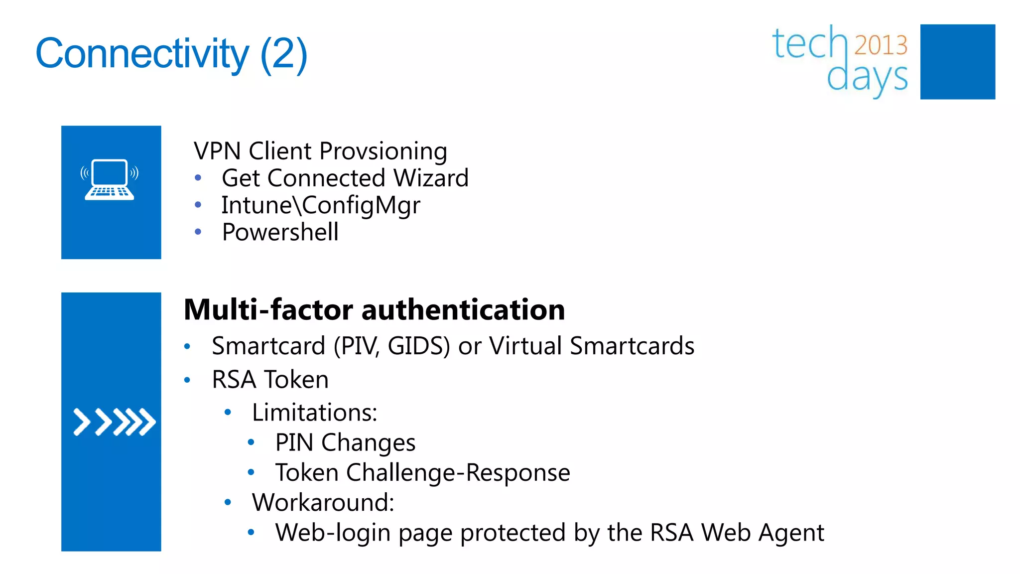 Connectivity (2)

         VPN Client Provsioning
         • Get Connected Wizard
         • IntuneConfigMgr
         • Powershell


        Multi-factor authentication
        • Smartcard (PIV, GIDS) or Virtual Smartcards
        • RSA Token
           • Limitations:
             • PIN Changes
             • Token Challenge-Response
           • Workaround:
             • Web-login page protected by the RSA Web Agent
 