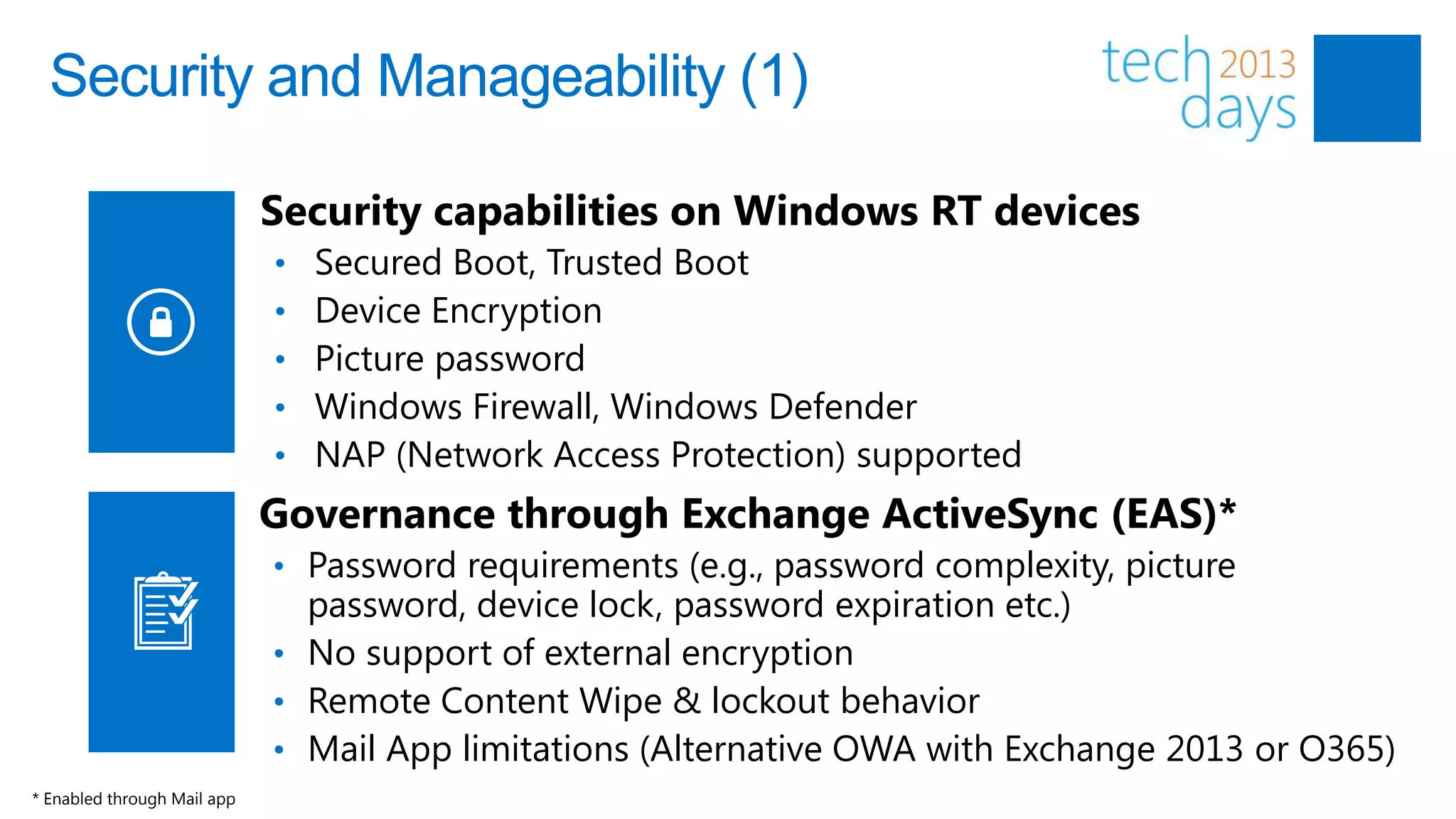 Security and Manageability (1)

                             Security capabilities on Windows RT devices
                             •   Secured Boot, Trusted Boot
                             •   Device Encryption
                             •   Picture password
                             •   Windows Firewall, Windows Defender
                             •   NAP (Network Access Protection) supported
                             Governance through Exchange ActiveSync (EAS)*
                             • Password requirements (e.g., password complexity, picture
                               password, device lock, password expiration etc.)
                             • No support of external encryption
                             • Remote Content Wipe & lockout behavior
                             • Mail App limitations (Alternative OWA with Exchange 2013 or O365)
* Enabled through Mail app
 