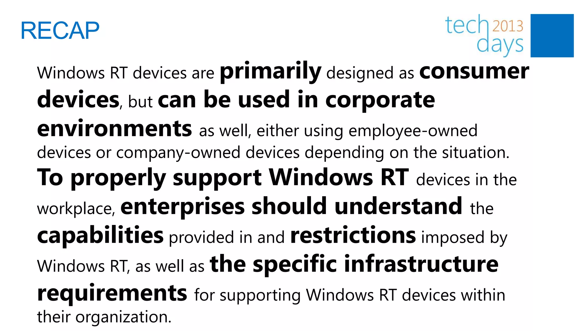 RECAP
 Windows RT devices are primarily designed as consumer
 devices, but can be used in corporate
 environments as well, either using employee-owned
 devices or company-owned devices depending on the situation.
 To properly support Windows RT devices in the
 workplace, enterprises should understand the
 capabilities provided in and restrictions imposed by
 Windows RT, as well as the specific infrastructure
 requirements for supporting Windows RT devices within
 their organization.
 