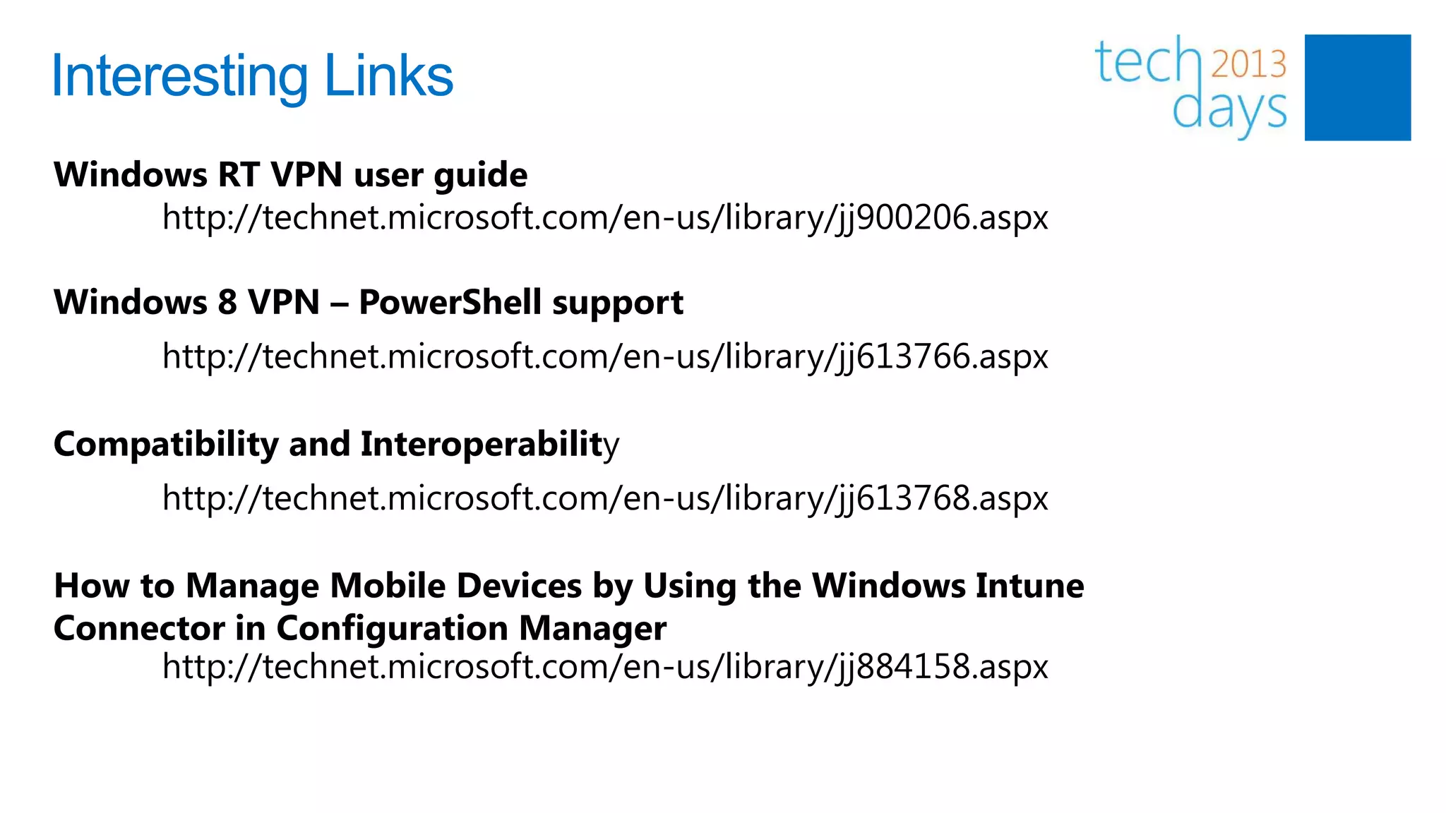 Interesting Links
Windows RT VPN user guide
     http://technet.microsoft.com/en-us/library/jj900206.aspx

Windows 8 VPN – PowerShell support
      http://technet.microsoft.com/en-us/library/jj613766.aspx

Compatibility and Interoperability
      http://technet.microsoft.com/en-us/library/jj613768.aspx

How to Manage Mobile Devices by Using the Windows Intune
Connector in Configuration Manager
     http://technet.microsoft.com/en-us/library/jj884158.aspx
 