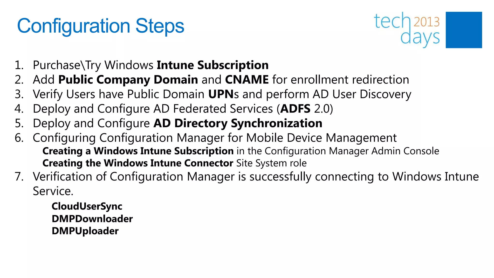 Configuration Steps
1.   PurchaseTry Windows Intune Subscription
2.   Add Public Company Domain and CNAME for enrollment redirection
3.   Verify Users have Public Domain UPNs and perform AD User Discovery
4.   Deploy and Configure AD Federated Services (ADFS 2.0)
5.   Deploy and Configure AD Directory Synchronization
6.   Configuring Configuration Manager for Mobile Device Management
      Creating a Windows Intune Subscription in the Configuration Manager Admin Console
      Creating the Windows Intune Connector Site System role
7. Verification of Configuration Manager is successfully connecting to Windows Intune
   Service.
        CloudUserSync
        DMPDownloader
        DMPUploader
 