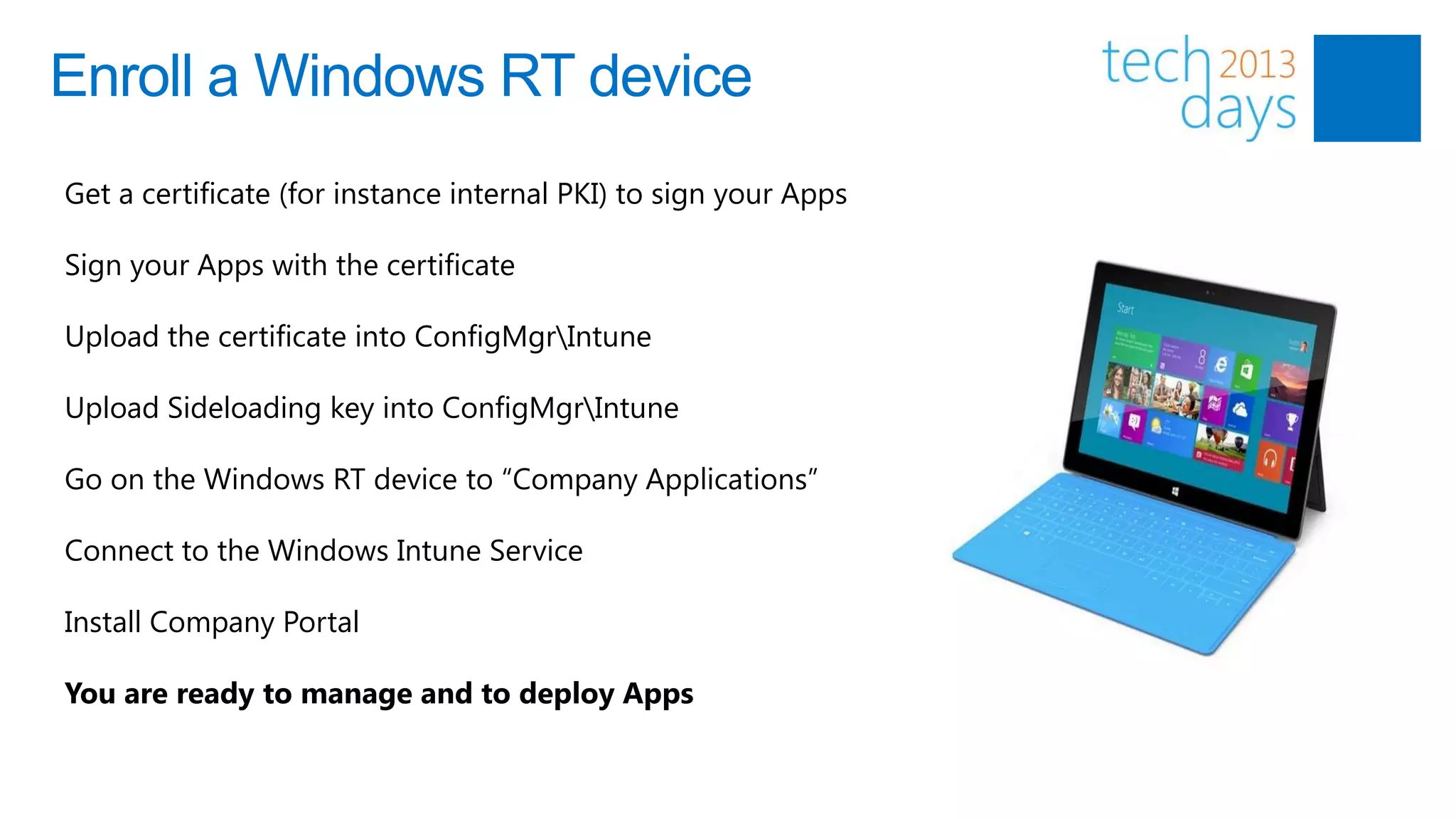 Enroll a Windows RT device
Get a certificate (for instance internal PKI) to sign your Apps

Sign your Apps with the certificate

Upload the certificate into ConfigMgrIntune

Upload Sideloading key into ConfigMgrIntune

Go on the Windows RT device to “Company Applications”

Connect to the Windows Intune Service

Install Company Portal

You are ready to manage and to deploy Apps
 