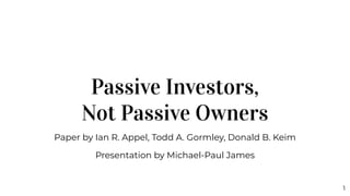 Passive Investors,
Not Passive Owners
Paper by Ian R. Appel, Todd A. Gormley, Donald B. Keim
Presentation by Michael-Paul James
1
 