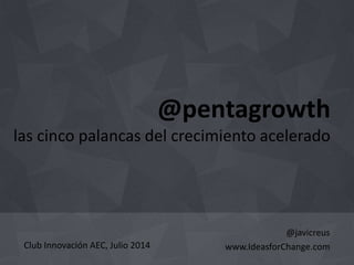 @pentagrowth 
las cinco palancas del crecimiento acelerado 
@javicreus 
www.IdeasforChange.com 
Club Innovación AEC, Julio 2014 
 