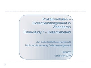 Praktijkverhalen – Collectiemanagement in Vlaanderen Case-study 1 - Collectiebeleid Jan Collet (Bibliotheek Kalmthout) Denk- en discussiedag Collectiemanagement BIBNET 12 februari 2010 