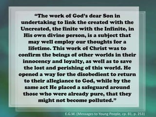 “The work of God’s dear Son in
undertaking to link the created with the
Uncreated, the finite with the Infinite, in
His own divine person, is a subject that
may well employ our thoughts for a
lifetime. This work of Christ was to
confirm the beings of other worlds in their
innocency and loyalty, as well as to save
the lost and perishing of this world. He
opened a way for the disobedient to return
to their allegiance to God, while by the
same act He placed a safeguard around
those who were already pure, that they
might not become polluted.”
E.G.W. (Messages to Young People, cp. 81, p. 253)
 