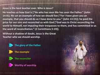 The glory of the Father
The example
The reconciler
Worthy of worship
Jesus is the best teacher ever. Who is Jesus?
He teaches us how God is [“He who has seen Me has seen the Father.” (John
14:9)]; He set an example of how we should live [“For I have given you an
example, that you should do as I have done to you.” (John 13:15)]; he paid the
price for our sins and reconciled us with God [“God was in Christ reconciling the
world to Himself, not imputing their trespasses to them, and has committed to us
the word of reconciliation.” (2 Corinthians 5:19)].
Without a shadow of doubt, Jesus is the Great
Teacher who we should worship.
 