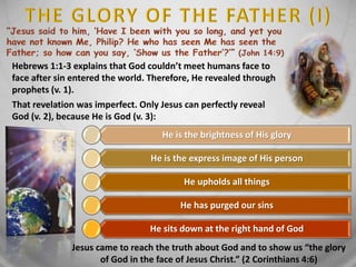 Hebrews 1:1-3 explains that God couldn’t meet humans face to
face after sin entered the world. Therefore, He revealed through
prophets (v. 1).
That revelation was imperfect. Only Jesus can perfectly reveal
God (v. 2), because He is God (v. 3):
He is the brightness of His glory
He is the express image of His person
He upholds all things
He has purged our sins
He sits down at the right hand of God
Jesus came to reach the truth about God and to show us “the glory
of God in the face of Jesus Christ.” (2 Corinthians 4:6)
 
