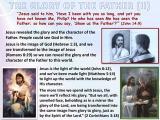 “Jesus said to him, ‘Have I been with you so long, and yet you
have not known Me, Philip? He who has seen Me has seen the
Father; so how can you say, ‘Show us the Father’?’” (John 14:9)
Jesus revealed the glory and the character of the
Father. People could see God in Him.
Jesus is the image of God (Hebrew 1:3), and we
are transformed to the image of Jesus
(Romans 8:29) so we can reveal the glory and the
character of the Father to this world.
Jesus is the light of the world (John 8:12),
and we’ve been made light (Matthew 5:14)
to light up the world with the knowledge of
His character.
The more time we spend with Jesus, the
more we’ll reflect His glory. “But we all, with
unveiled face, beholding as in a mirror the
glory of the Lord, are being transformed into
the same image from glory to glory, just as
by the Spirit of the Lord.” (2 Corinthians 3:18)
 