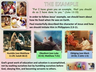 “For I have given you an example, that you should
do as I have done to you.” (John 13:15)
In order to follow Jesus’ example, we should learn about
how He lived when He was on Earth.
Paul masterfully described the character of Jesus and how
we should imitate Him in Philippians 2:3-11.
Humble (see Matthew
11:29; Isaiah 66:2)
Obedient (see Luke
22:42; Matthew 7:21)
Obliging (see Mark
10:56; 3 John 1:5)
God’s great work of education and salvation is accomplished,
not by exalting ourselves but by humbling ourselves before
God, obeying Him, and becoming servants to others.
 