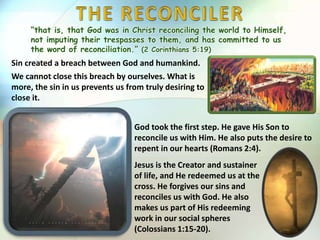 “that is, that God was in Christ reconciling the world to Himself,
not imputing their trespasses to them, and has committed to us
the word of reconciliation.” (2 Corinthians 5:19)
Sin created a breach between God and humankind.
We cannot close this breach by ourselves. What is
more, the sin in us prevents us from truly desiring to
close it.
God took the first step. He gave His Son to
reconcile us with Him. He also puts the desire to
repent in our hearts (Romans 2:4).
Jesus is the Creator and sustainer
of life, and He redeemed us at the
cross. He forgives our sins and
reconciles us with God. He also
makes us part of His redeeming
work in our social spheres
(Colossians 1:15-20).
 