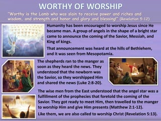 “Worthy is the Lamb who was slain to receive power and riches and
wisdom, and strength and honor and glory and blessing!” (Revelation 5:12)
Humanity has been encouraged to worship Jesus since He
became man. A group of angels in the shape of a bright star
came to announce the coming of the Savior, Messiah, and
King of kings.
That announcement was heard at the hills of Bethlehem,
and it was seen from Mesopotamia.
The shepherds ran to the manger as
soon as they heard the news. They
understood that the newborn was
the Savior, so they worshipped Him
and shared the news (Luke 2:8-20).
The wise men from the East understood that the angel star was a
fulfillment of the prophecies that foretold the coming of the
Savior. They got ready to meet Him, then travelled to the manger
to worship Him and give Him presents (Matthew 2:1-12).
Like them, we are also called to worship Christ (Revelation 5:13).
 