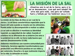«Vosotros sois la sal de la tierra; pero si la
sal se desvaneciere, ¿con qué será salada? No
sirve más para nada, sino para ser echada
fuera y hollada por los hombres» (Mateo 5:13)
La misión de los hijos de Dios es ser «sal de la
tierra». La sal tiene características especiales que la
hacen útil solo cuando se mezcla con los alimentos.
Puede evitar su descomposición o realzar su sabor.
La sal solo es efectiva si mantiene su identidad
especial, su capacidad de dar sabor. Cuando el
cristiano no se diferencia de su entorno (no ama a
su prójimo) no es útil, no tiene nada bueno que
aportar (Deuteronomio 12:30).
Debemos mezclarnos con nuestra comunidad para
mejorarla. Seremos agentes transformadores que
producirán una diferencia positiva en sus vidas y,
por extensión, llevarles a lo que realmente importa
en la vida: la salvación en Jesús.
 
