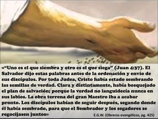 «“Uno es el que siembra y otro es el que siega” (Juan 4:37). El
Salvador dijo estas palabras antes de la ordenación y envío de
sus discípulos. Por toda Judea, Cristo había estado sembrando
las semillas de verdad. Clara y distintamente, había bosquejado
el plan de salvación; porque la verdad no languidecía nunca en
sus labios. La obra terrena del gran Maestro iba a acabar
pronto. Los discípulos habían de seguir después, segando donde
él había sembrado, para que el Sembrador y los segadores se
regocijasen juntos» E.G.W. (Obreros evangélicos, pg. 425)
 