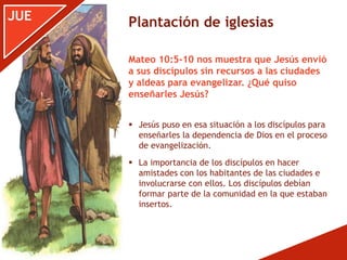 JUE
 Jesús puso en esa situación a los discípulos para
enseñarles la dependencia de Dios en el proceso
de evangelización.
 La importancia de los discípulos en hacer
amistades con los habitantes de las ciudades e
involucrarse con ellos. Los discípulos debían
formar parte de la comunidad en la que estaban
insertos.
Mateo 10:5-10 nos muestra que Jesús envió
a sus discípulos sin recursos a las ciudades
y aldeas para evangelizar. ¿Qué quiso
enseñarles Jesús?
Plantación de iglesias
 