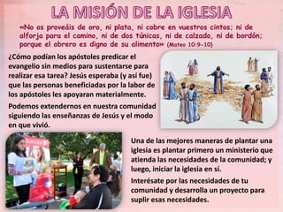 «No os proveáis de oro, ni plata, ni cobre en vuestros cintos; ni de
alforja para el camino, ni de dos túnicas, ni de calzado, ni de bordón;
porque el obrero es digno de su alimento» (Mateo 10:9-10)
¿Cómo podían los apóstoles predicar el
evangelio sin medios para sustentarse para
realizar esa tarea? Jesús esperaba (y así fue)
que las personas beneficiadas por la labor de
los apóstoles les apoyaran materialmente.
Podemos extendernos en nuestra comunidad
siguiendo las enseñanzas de Jesús y el modo
en que vivió.
Una de las mejores maneras de plantar una
iglesia es plantar primero un ministerio que
atienda las necesidades de la comunidad; y
luego, iniciar la iglesia en sí.
Interésate por las necesidades de tu
comunidad y desarrolla un proyecto para
suplir esas necesidades.
 