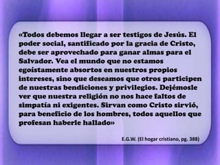«Todos debemos llegar a ser testigos de Jesús. El
poder social, santificado por la gracia de Cristo,
debe ser aprovechado para ganar almas para el
Salvador. Vea el mundo que no estamos
egoístamente absortos en nuestros propios
intereses, sino que deseamos que otros participen
de nuestras bendiciones y privilegios. Dejémosle
ver que nuestra religión no nos hace faltos de
simpatía ni exigentes. Sirvan como Cristo sirvió,
para beneficio de los hombres, todos aquellos que
profesan haberle hallado»
E.G.W. (El hogar cristiano, pg. 388)
 