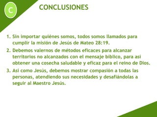 C CONCLUSIONES
1. Sin importar quiénes somos, todos somos llamados para
cumplir la misión de Jesús de Mateo 28:19.
2. Debemos valernos de métodos eficaces para alcanzar
territorios no alcanzados con el mensaje bíblico, para así
obtener una cosecha saludable y eficaz para el reino de Dios.
3. Así como Jesús, debemos mostrar compasión a todas las
personas, atendiendo sus necesidades y desafiándolas a
seguir al Maestro Jesús.
 
