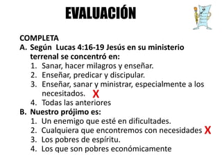 COMPLETA
A. Según Lucas 4:16-19 Jesús en su ministerio
terrenal se concentró en:
1. Sanar, hacer milagros y enseñar.
2. Enseñar, predicar y discipular.
3. Enseñar, sanar y ministrar, especialmente a los
necesitados.
4. Todas las anteriores
B. Nuestro prójimo es:
1. Un enemigo que esté en dificultades.
2. Cualquiera que encontremos con necesidades
3. Los pobres de espíritu.
4. Los que son pobres económicamente
EVALUACIÓN
 