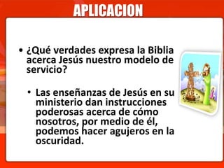 APLICACION
• ¿Qué verdades expresa la Biblia
acerca Jesús nuestro modelo de
servicio?
• Las enseñanzas de Jesús en su
ministerio dan instrucciones
poderosas acerca de cómo
nosotros, por medio de él,
podemos hacer agujeros en la
oscuridad.
 