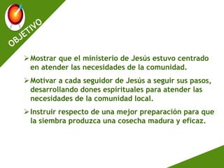 Mostrar que el ministerio de Jesús estuvo centrado
en atender las necesidades de la comunidad.
Motivar a cada seguidor de Jesús a seguir sus pasos,
desarrollando dones espirituales para atender las
necesidades de la comunidad local.
Instruir respecto de una mejor preparación para que
la siembra produzca una cosecha madura y eficaz.
 