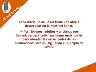 Cada discípulo de Jesús tiene una obra a
desarrollar en la mies del Señor.
Niños, jóvenes, adultos y ancianos son
llamados a desarrollar sus dones espirituales
para atender las necesidades de las
comunidades locales, siguiendo el ejemplo de
Jesús.
 