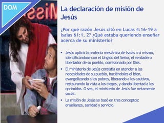 DOM
 Jesús aplicó la profecía mesiánica de Isaías a sí mismo,
identificándose con el Ungido del Señor, el verdadero
libertador de su pueblo, comisionado por Dios.
 El ministerio de Jesús consistía en atender a las
necesidades de su pueblo, haciéndoles el bien,
evangelizando a los pobres, liberando a los cautivos,
restaurando la vista a los ciegos, y dando libertad a los
oprimidos. O sea, el ministerio de Jesús fue netamente
social.
 La misión de Jesús se basó en tres conceptos:
enseñanza, sanidad y servicio.
¿Por qué razón Jesús citó en Lucas 4:16-19 a
Isaías 61:1, 2? ¿Qué estaba queriendo enseñar
acerca de su ministerio?
La declaración de misión de
Jesús
 