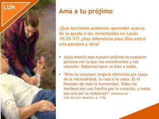 LUN
 Jesús enseñó que nuestro prójimo es cualquier
persona con la que nos encontremos y nos
necesite. Debemos hacer el bien a todos.
 “Dios no reconoce ninguna distinción por causa
de la nacionalidad, la raza o la casta. Es el
Hacedor de toda la humanidad. Todos los
hombres son una familia por la creación, y todos
son uno por la redención” (Palabras de
vida del gran Maestro, p. 318)
¿Qué lecciones podemos aprender acerca
de la ayuda a los necesitados en Lucas
10:25-37? ¿Hay diferencia para Dios entre
una persona y otra?
Ama a tu prójimo
 