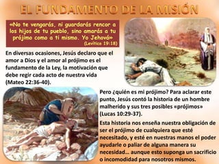 «No te vengarás, ni guardarás rencor a
los hijos de tu pueblo, sino amarás a tu
prójimo como a ti mismo. Yo Jehová»
(Levítico 19:18)
En diversas ocasiones, Jesús declaro que el
amor a Dios y el amor al prójimo es el
fundamento de la Ley, la motivación que
debe regir cada acto de nuestra vida
(Mateo 22:36-40).
Pero ¿quién es mi prójimo? Para aclarar este
punto, Jesús contó la historia de un hombre
malherido y sus tres posibles «prójimos»
(Lucas 10:29-37).
Esta historia nos enseña nuestra obligación de
ser el prójimo de cualquiera que esté
necesitado, y esté en nuestras manos el poder
ayudarle o paliar de alguna manera su
necesidad… aunque esto suponga un sacrificio
o incomodidad para nosotros mismos.
 
