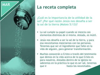 MAR
 La sal cumple su papel cuando se mezcla con
elementos distintos de sí misma. Aislada, es inútil.
 Jesús nos desafía a ser la sal de la tierra, y para
eso necesitamos mezclarnos con las personas.
Tenemos que ser el ingrediente que falte en la
vida de alguien, para generar transformación.
 Muchos conocerán a Cristo a través del testimonio
que demos en la vida acerca de lo que Cristo es
para nosotros. Aislados dentro de la iglesia no
sabremos en la práctica lo que es ser sal, tenemos
que ir hasta los necesitados.
¿Cuál es la importancia de la utilidad de la
sal? ¿Por qué razón Jesús nos desafía a ser
la sal de la tierra (Mateo 5:13)?
La receta completa
 