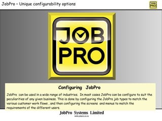 JobPro – Unique configurability options Configuring  JobPro  JobPro  can be used in a wide range of industries.  In most cases JobPro can be configure to suit the peculiarities of any given business. This is done by configuring the JobPro job types to match the various customer work flows , and then configuring the screens  and menus to match the requirements of the different users. JobPro  Systems  Limited www.jobpro.co.nz 