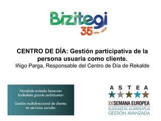 CENTRO DE DÍA: Gestión participativa de la
persona usuaria como cliente.
Iñigo Parga, Responsable del Centro de Día de Rekalde
 