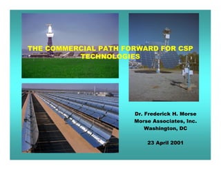 THE COMMERCIAL PATH FORWARD FOR CSP
          TECHNOLOGIES




                      Dr. Frederick H. Morse
                      Morse Associates, Inc.
                          Washington, DC

                          23 April 2001
 