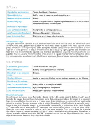 Página 28
5) Tocata
Cantidad de participantes: Todos divididos en 2 equipos.
Material Didáctico: Balón, petos y conos para delimitar el terreno.
Deporteenelquesequiereiniciar: Rugby.
Objetivo del juego: Anotar la mayor cantidad de puntos posibles llevando el balón al final
del campo contrario sin ser tocado.
Dominios de Aprendizaje
Área Conceptual (Saber): Comprender la estrategia del juego.
ÁreaProcedimental(Saberhacer): Ejecutar el juego con inteligencia.
Área Actitudinal (Ser): Preocuparse por jugar colectivamente.
Desarrollo del Juego:
2 equipos se disputan un balón, el cual debe ser depositado en la línea de fondo del terreno rival para
anotar 1 punto. Los jugadores solo pueden dar pases hacia atrás y pueden correr hasta 5 pasos con la
pelota en la mano. Si un jugador pinta a otro debe gritar “tocado” y el jugador que llevaba el balón lo debe
dejar en el suelo, para que lo saque otro compañero de su equipo y sigan jugando. Los defensores al
tocar a un rival deben retroceder 5 pasos para dejar que los atacantes saquen e inicien nuevamente una
jugada y después volver a intentar robarlo o pintar. Cuando el equipo defensor intercepta la pelota o toca
tres veces seguidas a cualquier rival, el balón pasa a ser suyo. Gana el equipo que anota más puntos.
6) El Pelotero
Cantidad de participantes: Todos divididos en 2 equipos.
Material Didáctico: Balón y conos para delimitar el terreno.
Deporte en el que se quiere
iniciar:
Béisbol.
Objetivo del juego: Anotar la mayor cantidad de puntos posibles pasando por las 4 bases.
Dominios de Aprendizaje
Área Conceptual (Saber): Comprender la estrategia del juego.
ÁreaProcedimental(Saberhacer): Ejecutar el juego con inteligencia.
Área Actitudinal (Ser): Preocuparse por jugar colectivamente.
Desarrollo del Juego:
Se delimita un terreno de juego formando 4 bases (rombo). El equipo atacante batea el balón que el
lanzador del equipo defensor le envía (ubicado a una distancia aproximada de 5 metros). Si el bateador
logra conectar el balón, debe correr a la 1ª base antes de ser pintado por el equipo defensor que intenta
recuperar la pelota. También se puede pintar al jugador tocando con el balón el cono al que debe correr.
Luego le toca a otro jugador batear y si logra conectar nuevamente, el jugador que antes había llegado
a 1ª base debe seguir avanzando a 2ª base para que su compañero pueda ocupar su lugar inicial.
Cualquier jugador que logre dar la vuelta al rombo, se anota un punto. Si un jugador logra dar la vuelta
al rombo en una sola bateada se anota 3 puntos. El equipo queda eliminado si queman a 3 jugadores o
alguien atrapa la pelota de aire y grita “FUERA”, entonces cambian de roles. El partido se termina cuando
el profesor estime o lleguen a un puntaje determinado.
 
