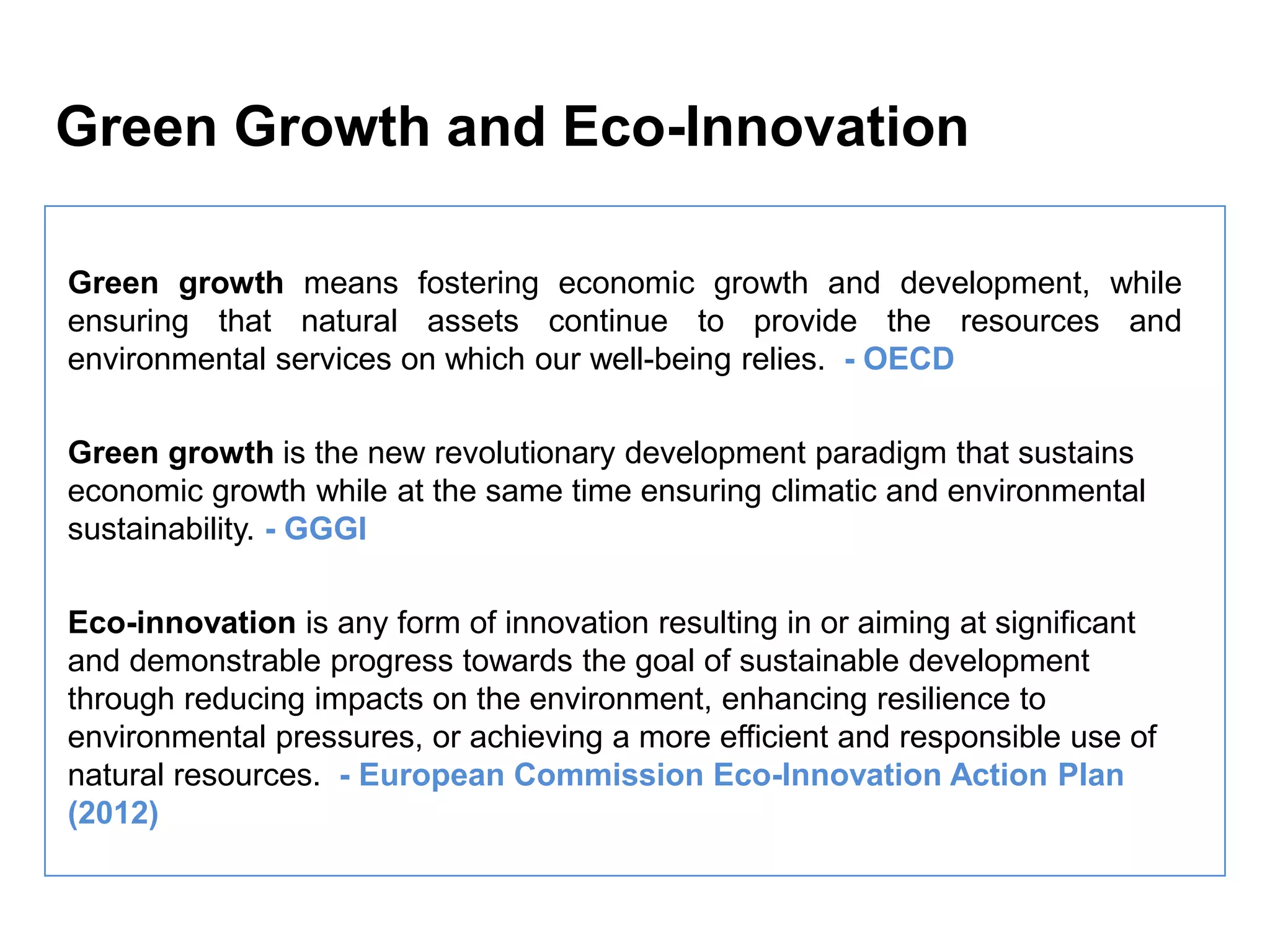 Green Growth and Eco-Innovation

Green growth means fostering economic growth and development, while
ensuring that natural assets continue to provide the resources and
environmental services on which our well-being relies. - OECD

Green growth is the new revolutionary development paradigm that sustains
economic growth while at the same time ensuring climatic and environmental
sustainability. - GGGI

Eco-innovation is any form of innovation resulting in or aiming at significant
and demonstrable progress towards the goal of sustainable development
through reducing impacts on the environment, enhancing resilience to
environmental pressures, or achieving a more efficient and responsible use of
natural resources. - European Commission Eco-Innovation Action Plan
(2012)
 
