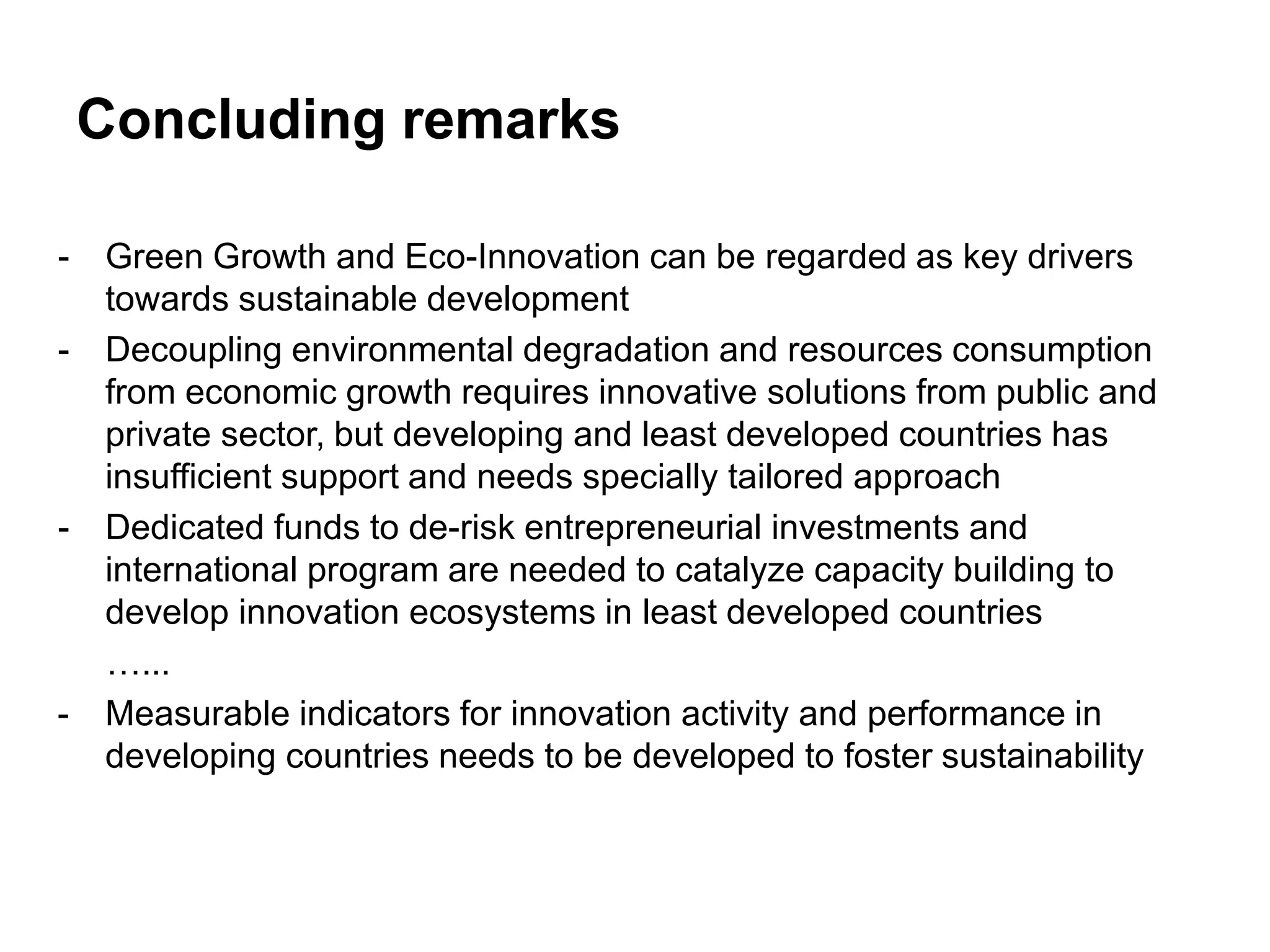 Concluding remarks

-   Green Growth and Eco-Innovation can be regarded as key drivers
    towards sustainable development
-   Decoupling environmental degradation and resources consumption
    from economic growth requires innovative solutions from public and
    private sector, but developing and least developed countries has
    insufficient support and needs specially tailored approach
-   Dedicated funds to de-risk entrepreneurial investments and
    international program are needed to catalyze capacity building to
    develop innovation ecosystems in least developed countries
    …...
-   Measurable indicators for innovation activity and performance in
    developing countries needs to be developed to foster sustainability
 