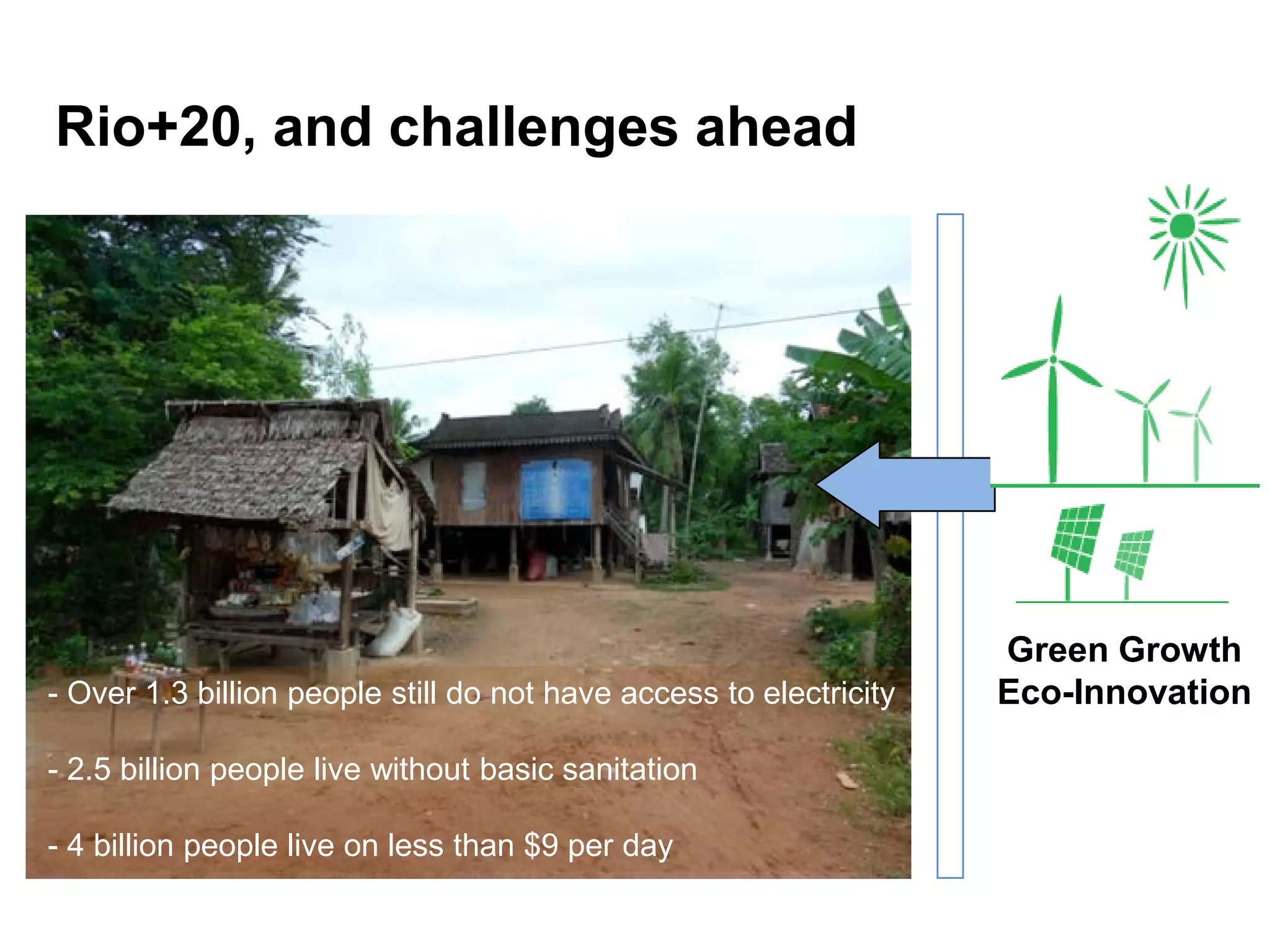 Rio+20, and challenges ahead




                                                                    Green Growth
- Over 1.3 billion people still do not have access to electricity   Eco-Innovation

- 2.5 billion people live without basic sanitation

- 4 billion people live on less than $9 per day
 