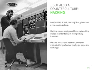 //14
Born in 1960 at MIT, “hacking” has grown into
a real counterculture.
Hacking means solving problems by tweaking
objects in order to hijack their primary
functions.
Hackers are curious tweakers, snoopers
motivated by intellectual challenge, game and
exchange.
…BUT ALSO A
COUNTERCULTURE:
HACKING
 