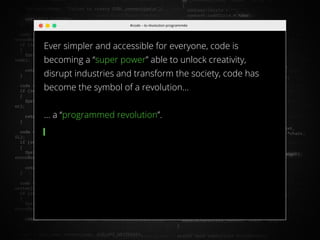 //16
#code – la révolution programmée
Ever simpler and accessible for everyone, code is
becoming a ‘‘super power’’ able to unlock creativity,
disrupt industries and transform the society, code has
become the symbol of a revolution…
… a ‘‘programmed revolution’’.
 