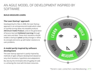 //19
BUILD-MEASURE-LEARN:
The Lean Startup1 approach
Developed by Eric Ries in 2008, the Lean Startup
approach is an entrepreneurial model which relies
on quickly turning ideas into testable products
(Minimum Viable Product), and on the generation
of lessons learned (Validated Learning) through
user tests and data. These short iterations should
enable a startup to pivot quickly (change or reﬁne
its concept) and come up with better solutions to
user problems.
A model partly inspired by software
development
The Lean Startup approach is partly inspired by
methods of agile software development (based on
very short iterations, hypothesis-test-adaptation)
But also by the minimalist ethic (frugality) of code
i.e. achieving the most with the least resources.
AN AGILE MODEL OF DEVELOPMENT INSPIRED BY
SOFTWARE
1The term « Lean » comes from « Lean Manufacturing »
 