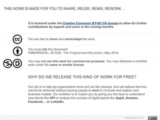 © faberNovel 2013 ••• 2
THIS WORK IS MADE FOR YOU TO SHARE, REUSE, REMIX, REWORK…
It is licensed under the Creative Commons BY-NC-SA license to allow for further
contributions by experts and users in the coming months.
You are free to share and remix/adapt the work.
You must cite this document:
FABERNOVEL, #CODE: The Programmed Revolution, May 2014.
WHY DO WE RELEASE THIS KIND OF WORK FOR FREE?
You may not use this work for commercial purposes. You may distribute a modified
work under the same or similar license.
Our job is to help big organizations think and act like startups. And we believe that this
cannot be achieved without causing people to want to innovate and explore new
business models. Our ambition is to inspire you by giving you the keys to understand
new trends like API or analyze the success of digital giants like Apple, Amazon,
Facebook… or LinkedIn.
 