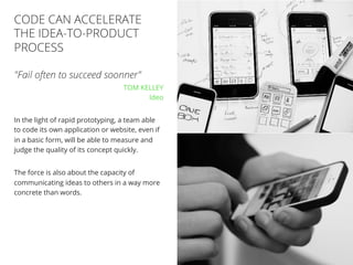 //20
"Fail often to succeed soonner"
TOM KELLEY
Ideo
In the light of rapid prototyping, a team able
to code its own application or website, even if
in a basic form, will be able to measure and
judge the quality of its concept quickly.
The force is also about the capacity of
communicating ideas to others in a way more
concrete than words.
CODE CAN ACCELERATE
THE IDEA-TO-PRODUCT
PROCESS
 