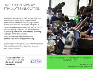 //25
A hackathon (contraction of Hack and Marathon) is a
programming contest within a short deadline
(generally over a weekend) which brings together
multidisciplinary teams (developers, designers…).
Launched by large organizations (e.g. RATP in France)
and startups (e.g. Facebook), this initiative makes it
possible to quickly spark new concepts by calling
on the creativity of teamwork.
A Hackathon can be organized internally
(collaborators of the ﬁrm) or externally.
Hackathons are controversial, however they demonstrate
the great willingness of ﬁrms to promote open and
participative innovation.
HACKATHON: RIVALRY
STIMULATES INNOVATION
“Major innovations born from hackathons happen at
least once a year”
PEDRAM KEYANI
Engineering manager @Facebook
The "Like button" on
Facebook was created
during an internal
hackathon
 