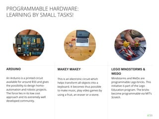 //39
PROGRAMMABLE HARDWARE:
LEARNING BY SMALL TASKS!
ARDUINO
An Arduino is a printed circuit
available for around $50 and gives
the possibility to design homo-
automation and robotic projects.
The force lies in its low cost
approach and its extremely well
developed community.
MAKEY MAKEY
This is an electronic circuit which
helps transform all objects into a
keyboard. It becomes thus possible
to make music, play video games by
using a fruit, an eraser or a stone.
LEGO MINDSTORMS &
WEDO
Mindstorms and WeDo are
programmable Lego bricks. This
initiative is part of the Lego
Education program. The bricks
become programmable via MIT’s
Scratch.
 