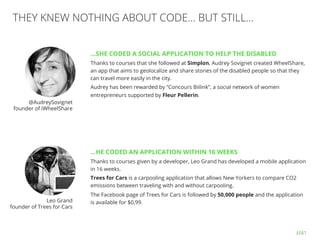 //41
THEY KNEW NOTHING ABOUT CODE… BUT STILL…
…SHE CODED A SOCIAL APPLICATION TO HELP THE DISABLED
Thanks to courses that she followed at Simplon, Audrey Sovignet created WheelShare,
an app that aims to geolocalize and share stories of the disabled people so that they
can travel more easily in the city.
Audrey has been rewarded by “Concours Biilink”, a social network of women
entrepreneurs supported by Fleur Pellerin.
…HE CODED AN APPLICATION WITHIN 16 WEEKS
Thanks to courses given by a developer, Leo Grand has developed a mobile application
in 16 weeks.
Trees for Cars is a carpooling application that allows New Yorkers to compare CO2
emissions between traveling with and without carpooling.
The Facebook page of Trees for Cars is followed by 50,000 people and the application
is available for $0,99.
@AudreySovignet
founder of iWheelShare
Leo Grand
founder of Trees for Cars
 